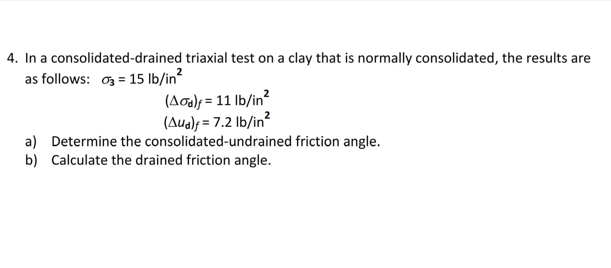 4. In a consolidated-drained triaxial test on a clay that is normally consolidated, the results are
as follows: O3 = 15 lb/in
2
(Aoa)f = 11 lb/in?
(Aua)f = 7.2 lb/in?
a) Determine the consolidated-undrained friction angle.
%3D
b) Calculate the drained friction angle.
