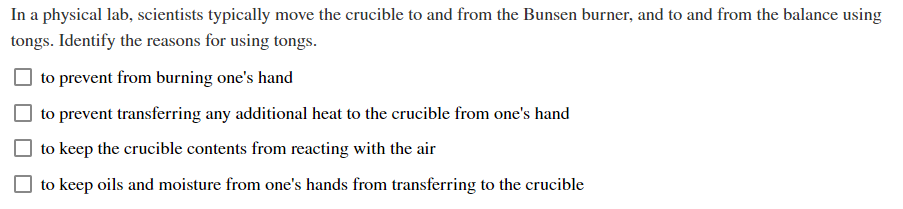 In a physical lab, scientists typically move the crucible to and from the Bunsen burner, and to and from the balance using
tongs. Identify the reasons for using tongs.
to prevent from burning one's hand
to prevent transferring any additional heat to the crucible from one's hand
to keep the crucible contents from reacting with the air
to keep oils and moisture from one's hands from transferring to the crucible