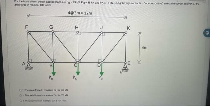 For the truss shown below, applied loads are Pg = 73 kN. Pc = 36 kN and PD 15 kN. Using the sign convention tension positive', select the correct answer for the
axial force in member GH in KN:
K
F
G
B
4@3m= 12m
1. The axial force in member GH is -60 kN.
O2. The axial force in member GH is 78 KN
O3. The axial force in member GH is -67.1 AN
H
Pc
K
E
4m