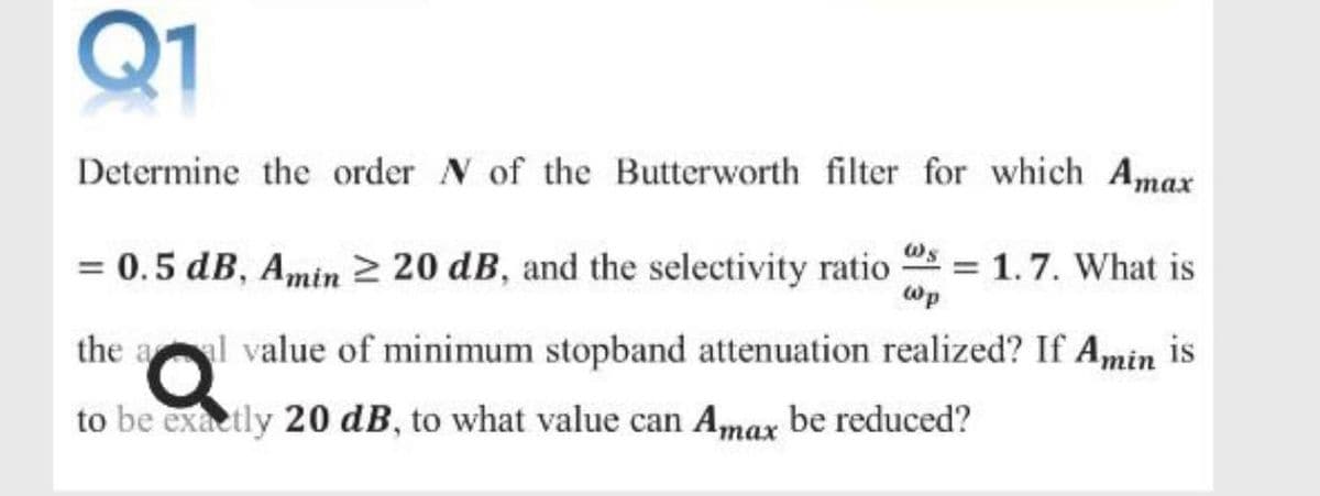 Q1
Determine the order N of the Butterworth filter for which Amax
= 0.5 dB, Amin 2 20 dB, and the selectivity ratio
= 1.7. What is
wp
the al value of minimum stopband attenuation realized? If Amin is
to be exactly 20 dB, to what value can Amax be reduced?
