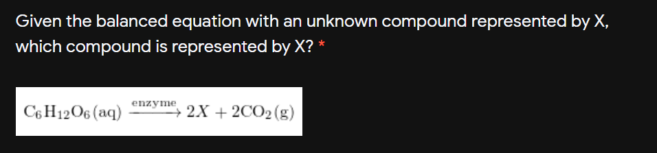 Given the balanced equation with an unknown compound represented by X,
which compound is represented by X? *
C6 H12O6 (aq)
enzyme
+ 2X + 2CO2 (g)

