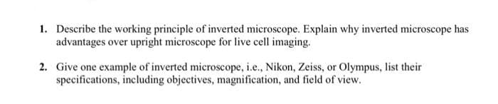 1. Describe the working principle of inverted microscope. Explain why inverted microscope has
advantages over upright microscope for live cell imaging.
2. Give one example of inverted microscope, i.e., Nikon, Zeiss, or Olympus, list their
specifications, including objectives, magnification, and field of view.
