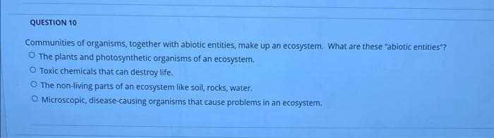 QUESTION 10
Communities of organisms, together with abiotic entities, make up an ecosystem. What are these "abiotic entities"?
O The plants and photosynthetic organisms of an ecosystem.
O Toxic chemicals that can destroy life.
O The non-living parts of an ecosystem like soil, rocks, water.
O Microscopic, disease-causing organisms that cause problems in an ecosystem.
