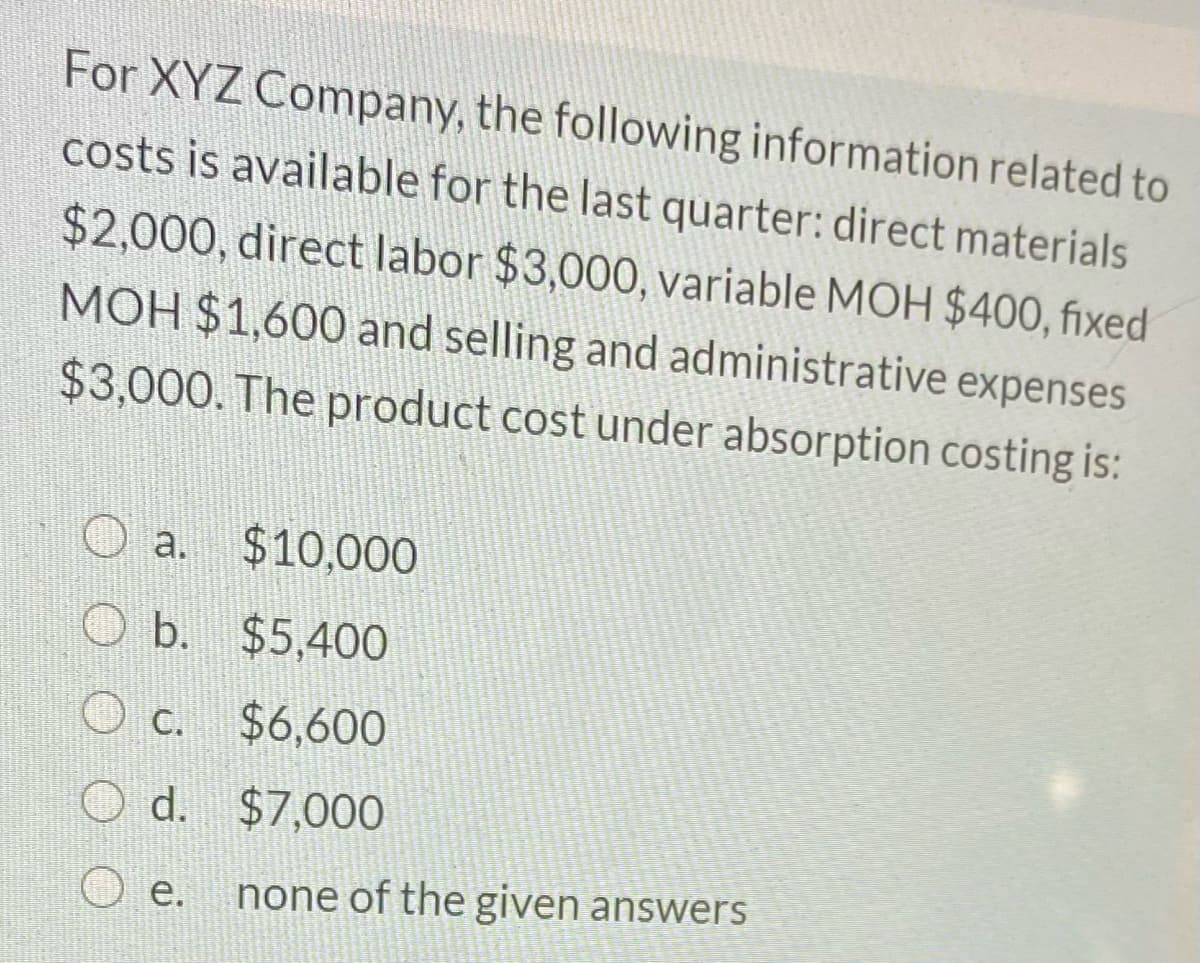 For XYZ Company, the following information related to
costs is available for the last quarter: direct materials
$2,000, direct labor $3,000, variable MOH $400, fixed
MOH $1,600 and selling and administrative expenses
$3,000. The product cost under absorption costing is:
O a. $10,000
O b. $5,40O
O c. $6,600
O d. $7,000
O e.
none of the given answers
