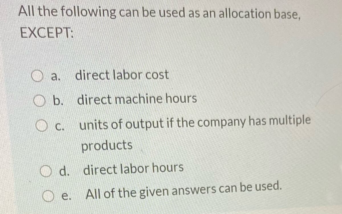 All the following can be used as an allocation base,
EXCEPT:
a.
direct labor cost
b. direct machine hours
Oc.
units of output if the company has multiple
products
O d. direct labor hours
O e.
All of the given answers can be used.
