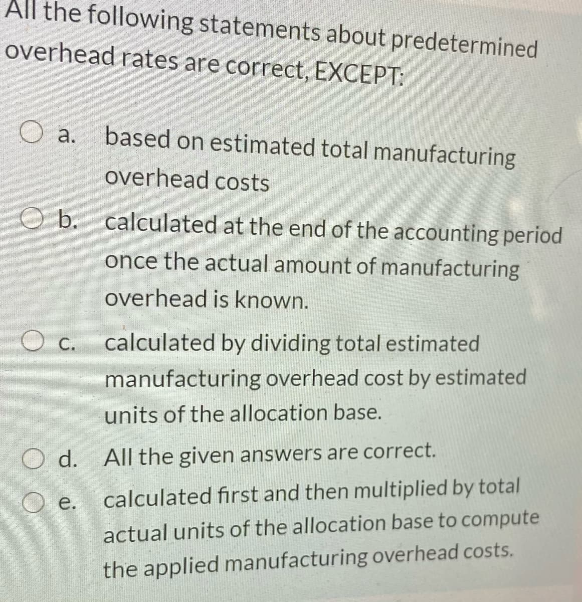 All the following statements about predetermined
overhead rates are correct, EXCEPT:
O a.
based on estimated total manufacturing
overhead costs
O b. calculated at the end of the accounting period
once the actual amount of manufacturing
overhead is known.
O c. calculated by dividing total estimated
manufacturing overhead cost by estimated
units of the allocation base.
d. All the given answers are correct.
е.
calculated first and then multiplied by total
actual units of the allocation base to compute
the applied manufacturing overhead costs.
