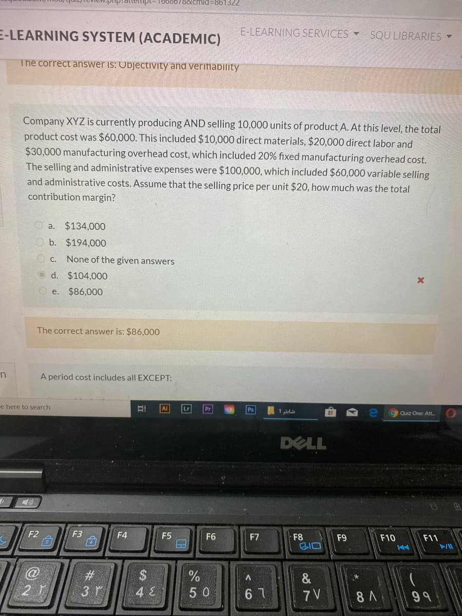 E-LEARNING SYSTEM (ACADEMIC)
E-LEARNING SERVICES
SQU LIBRARIES -
The correct answer is: Objectivity and verifiability
Company XYZ is currently producing AND selling 10,000 units of product A. At this level, the total
product cost was $60,000. This included $10,000 direct materials, $20,000 direct labor and
$30,000 manufacturing overhead cost, which included 20% fixed manufacturing overhead cost.
The selling and administrative expenses were $100,000, which included $60,000 variable selling
and administrative costs. Assume that the selling price per unit $20, how much was the total
contribution margin?
O a. $134,000
O b. $194,000
O c.
None of the given answers
O d. $104,000
O e.
$86,000
The correct answer is: $86,000
A period cost includes all EXCEPT:
e here to search
Lr
Ps
Quiz One: Att.
DELL
F2
F3
F4
F5
F6
F7
F8
BIO
F9
F10
F11
#3
$
&
3 r
5 0
67
7 V
8 A
99
