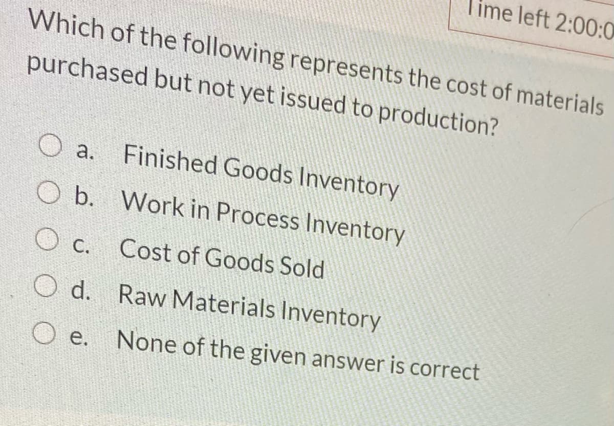 Time left 2:00:0
Which of the following represents the cost of materials
purchased but not yet issued to production?
O a.
Finished Goods Inventory
O b. Work in Process Inventory
C.
Cost of Goods Sold
O d. Raw Materials Inventory
O e.
None of the given answer is correct
