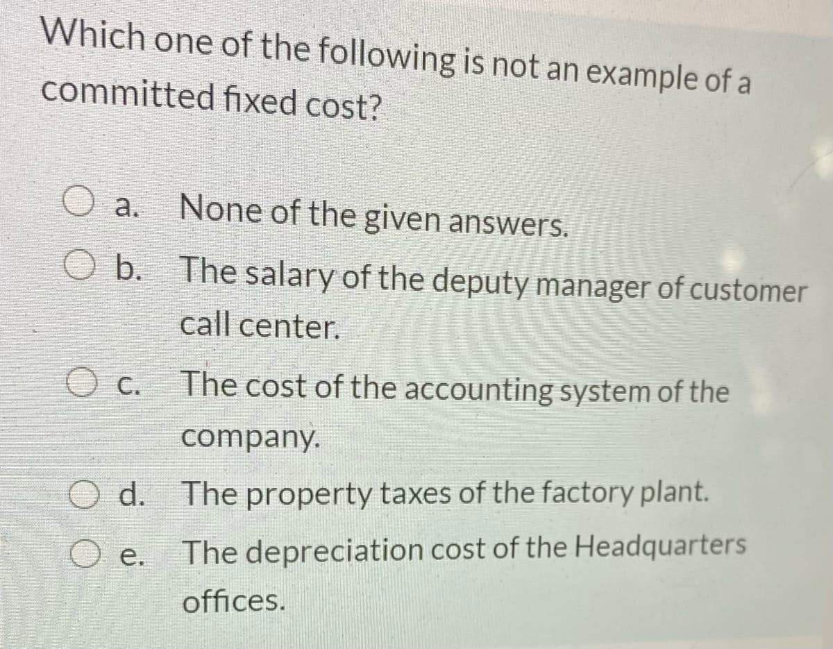 Which one of the following is not an example of a
committed fıxed cost?
a.
None of the given answers.
b.
The salary of the deputy manager of customer
call center.
O c.
The cost of the accounting system of the
company.
d. The property taxes of the factory plant.
e. The depreciation cost of the Headquarters
offices.
