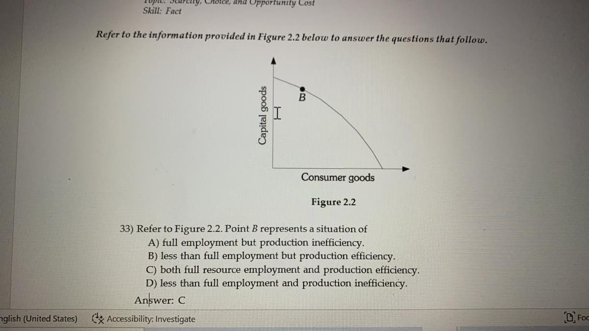 ndo
Skill: Fact
ery, CHoice, and Opportunity Cost
Refer to the information provided in Figure 2.2 below to answer the questions that follow.
Consumer goods
Figure 2.2
33) Refer to Figure 2.2. Point B represents a situation of
A) full employment but production inefficiency.
B) less than full employment but production efficiency.
C) both full resource employment and production efficiency.
D) less than full employment and production inefficiency.
Answer: C
nglish (United States) Accessibility: Investigate
D Foc
Capital goods
