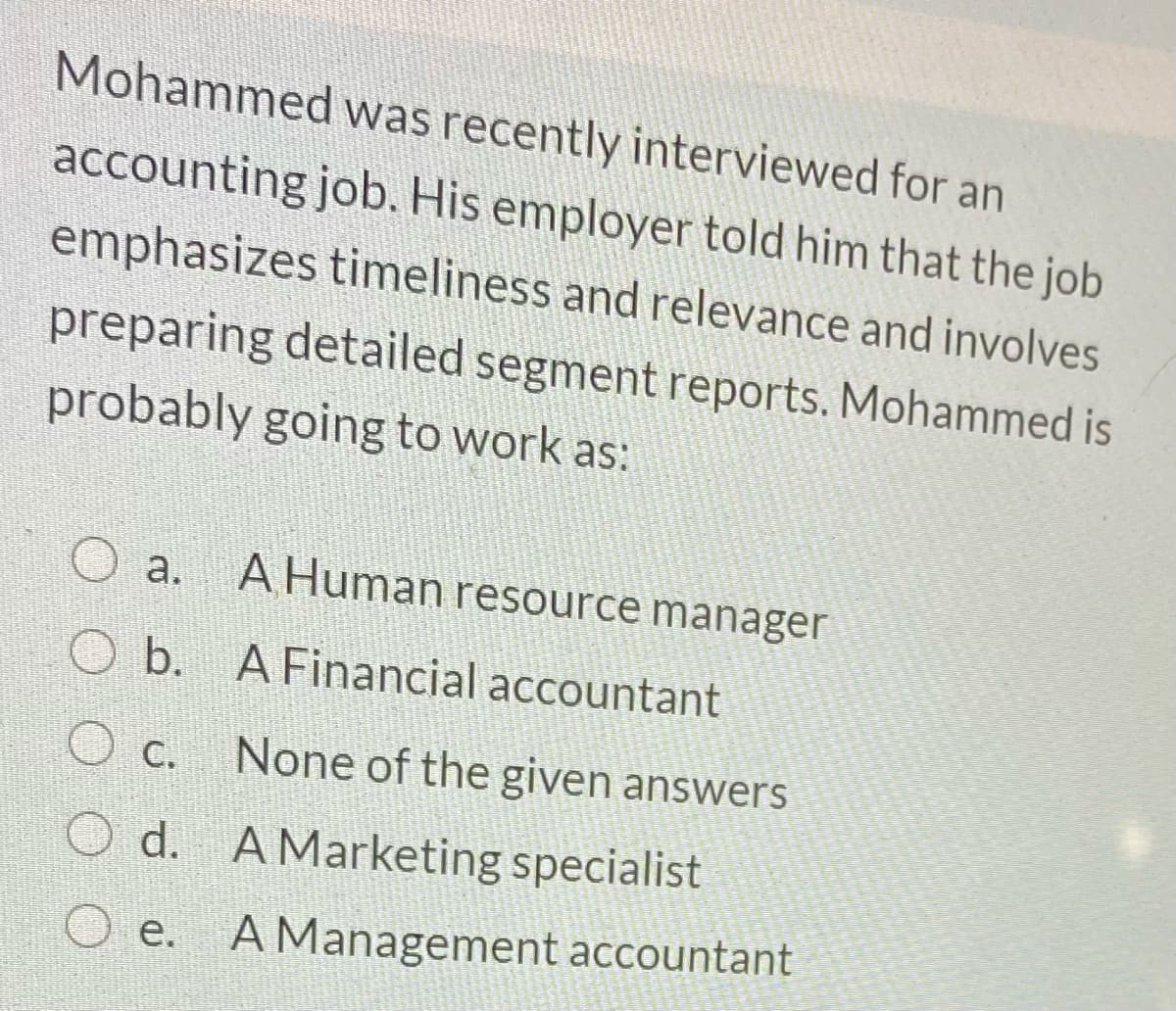 Mohammed was recently interviewed for an
accounting job. His employer told him that the job
emphasizes timeliness and relevance and involves
preparing detailed segment reports. Mohammed is
probably going to work as:
а.
A Human resource manager
O b. A Financial accountant
O c. None of the given answers
O d. A Marketing specialist
O e. A Management accountant
