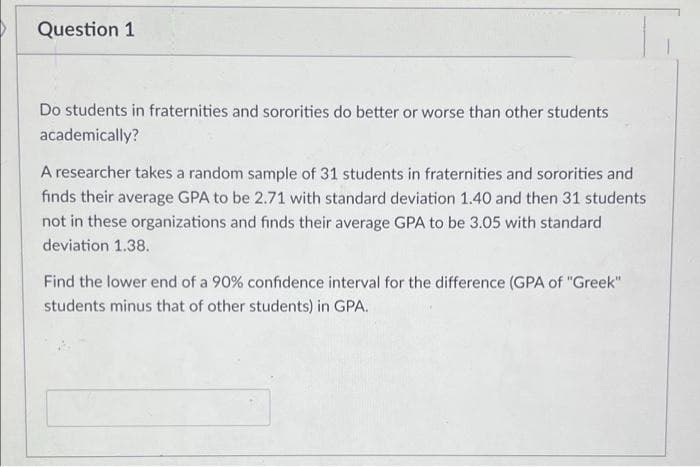 Question 1
Do students in fraternities and sororities do better or worse than other students
academically?
A researcher takes a random sample of 31 students in fraternities and sororities and
finds their average GPA to be 2.71 with standard deviation 1.40 and then 31 students
not in these organizations and finds their average GPA to be 3.05 with standard
deviation 1.38.
Find the lower end of a 90% confidence interval for the difference (GPA of "Greek"
students minus that of other students) in GPA.