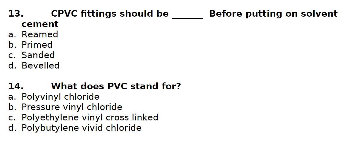 13.
CPVC fittings should be
cement
a. Reamed
b. Primed
c. Sanded
d. Bevelled
14.
What does PVC stand for?
a. Polyvinyl chloride
b. Pressure vinyl chloride
c. Polyethylene vinyl cross linked
d. Polybutylene vivid chloride
Before putting on solvent