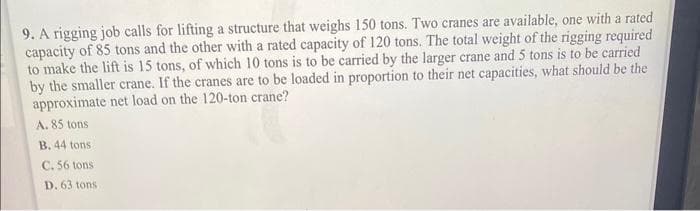 9. A rigging job calls for lifting a structure that weighs 150 tons. Two cranes are available, one with a rated
capacity of 85 tons and the other with a rated capacity of 120 tons. The total weight of the rigging required
to make the lift is 15 tons, of which 10 tons is to be carried by the larger crane and 5 tons is to be carried
by the smaller crane. If the cranes are to be loaded in proportion to their net capacities, what should be the
approximate net load on the 120-ton crane?
A. 85 tons
B. 44 tons
C. 56 tons
D. 63 tons