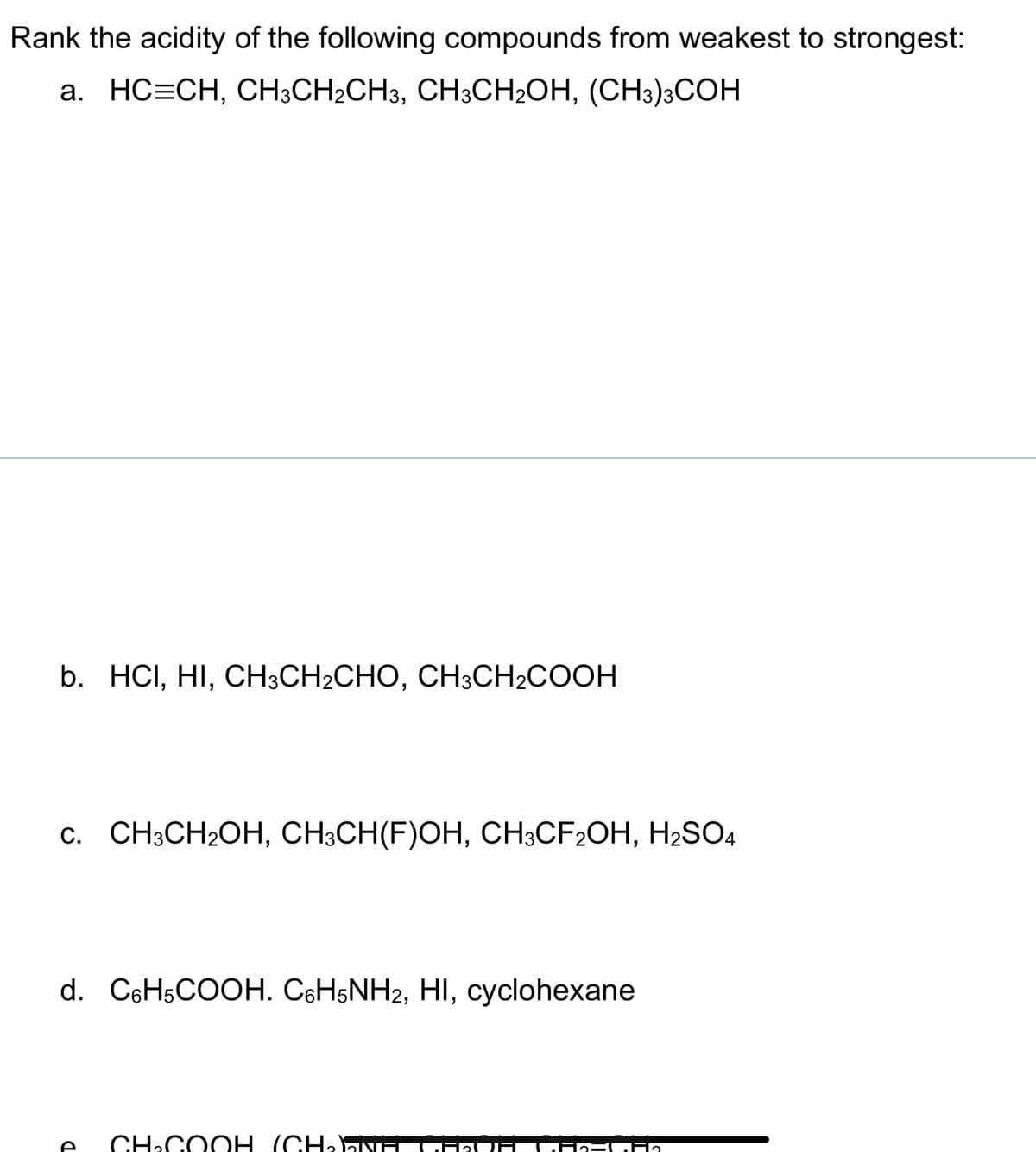 Rank the acidity of the following compounds from weakest to strongest:
a. HC=CH, CH³CH₂CH3, CH3CH₂OH, (CH3)3COH
b. HCI, HI, CH3CH2CHO, CH3CH2COOH
c. CH3CH₂OH, CH3CH(F)OH, CH3CF2OH, H₂SO4
d. C6H5COOH. C6H5NH2, HI, cyclohexane
CH.COOH (CH,NH
ECF2