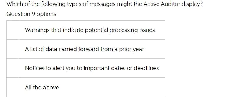 Which of the following types of messages might the Active Auditor display?
Question 9 options:
Warnings that indicate potential processing issues
A list of data carried forward from a prior year
Notices to alert you to important dates or deadlines
All the above
