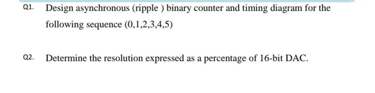 Q1.
Design asynchronous (ripple ) binary counter and timing diagram for the
following sequence (0,1,2,3,4,5)
Q2.
Determine the resolution expressed as a percentage of 16-bit DAC.
