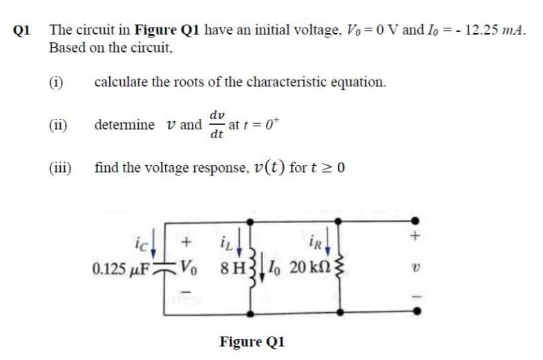 Q1
The circuit in Figure Q1 have an initial voltage, Vo =0 V and Io = - 12.25 mA.
Based on the circuit,
(i)
calculate the roots of the characteristic equation.
dv
(ii)
determine v and at t 0*
dt
(iii)
find the voltage response, v(t) for t > 0
+
iR
0.125 µF
8 H3 1, 20 kN
Figure Q1
