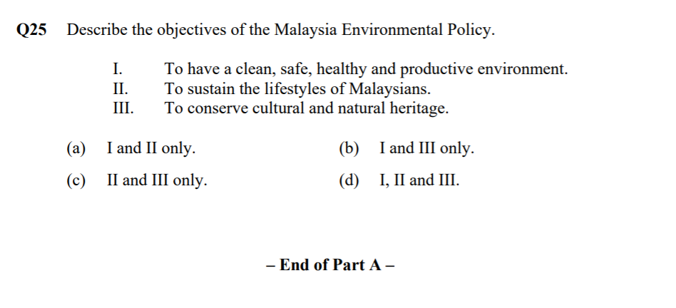 Q25
Describe the objectives of the Malaysia Environmental Policy.
To have a clean, safe, healthy and productive environment.
To sustain the lifestyles of Malaysians.
To conserve cultural and natural heritage.
I.
II.
III.
(a) I and II only.
(b)
I and III only.
(c) II and III only.
(d)
I, II and III.
- End of Part A –

