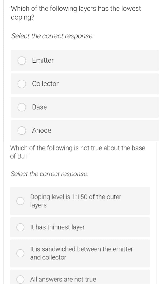 Which of the following layers has the lowest
doping?
Select the correct response:
Emitter
Collector
Base
Anode
Which of the following is not true about the base
of BJT
Select the correct response:
Doping level is 1:150 of the outer
layers
It has thinnest layer
It is sandwiched between the emitter
and collector
All answers are not true
