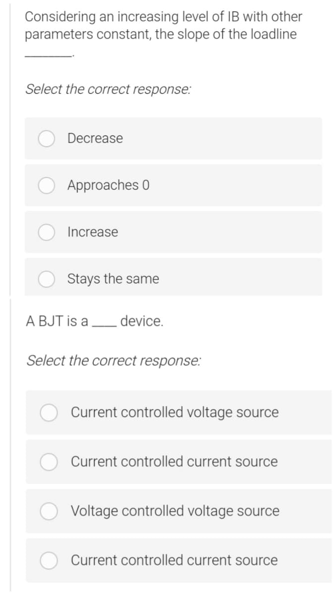 Considering an increasing level of IB with other
parameters constant, the slope of the loadline
Select the correct response:
Decrease
Approaches 0
Increase
Stays the same
A BJT is a device.
Select the correct response:
Current controlled voltage source
Current controlled current source
Voltage controlled voltage source
Current controlled current source
