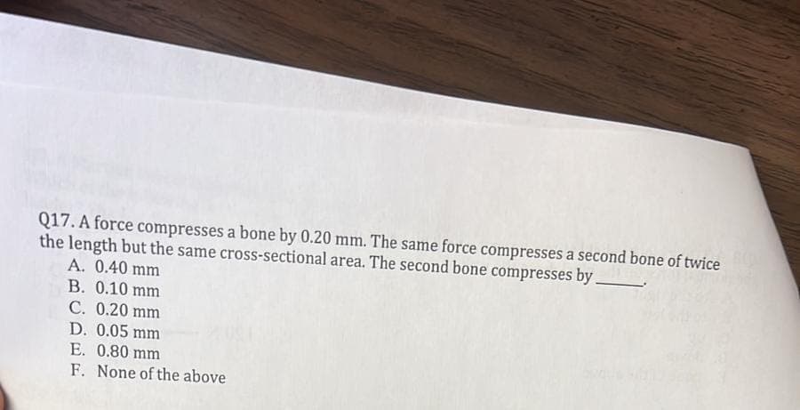 Q17. A force compresses a bone by 0.20 mm. The same force compresses a second bone of twice
the length but the same cross-sectional area. The second bone compresses by
A. 0.40 mm
B. 0.10 mm
C. 0.20 mm
D. 0.05 mm
E. 0.80 mm
F. None of the above