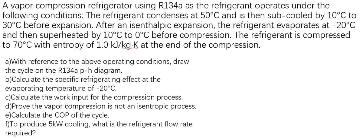 A vapor compression refrigerator using R134a as the refrigerant operates under the
following conditions: The refrigerant condenses at 50°C and is then sub-cooled by 10°C to
30°C before expansion. After an isenthalpic expansion, the refrigerant evaporates at -20°C
and then superheated by 10°C to 0°C before compression. The refrigerant is compressed
to 70°C with entropy of 1.0 kJ/kg.K at the end of the compression.
a)With reference to the above operating conditions, draw
the cycle on the R134a p-h diagram.
b)Calculate the specific refrigerating effect at the
evaporating temperature of -20°C.
c)Calculate the work input for the compression process.
d)Prove the vapor compression is not an isentropic process.
e) Calculate the COP of the cycle.
f)To produce 5kW cooling, what is the refrigerant flow rate
required?