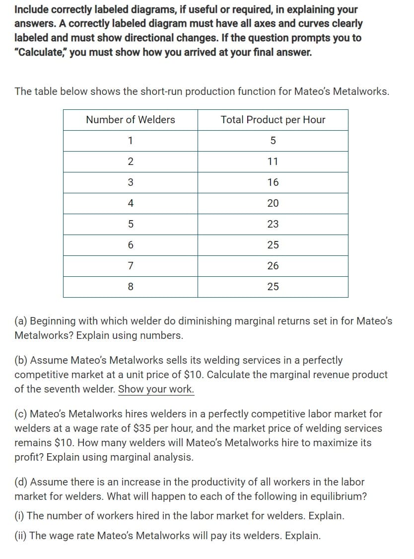 Include correctly labeled diagrams, if useful or required, in explaining your
answers. A correctly labeled diagram must have all axes and curves clearly
labeled and must show directional changes. If the question prompts you to
"Calculate," you must show how you arrived at your final answer.
The table below shows the short-run production function for Mateo's Metalworks.
Total Product per Hour
5
11
16
20
23
25
Number of Welders
1
2
3
4
5
6
7
8
26
25
(a) Beginning with which welder do diminishing marginal returns set in for Mateo's
Metalworks? Explain using numbers.
(b) Assume Mateo's Metalworks sells its welding services in a perfectly
competitive market at a unit price of $10. Calculate the marginal revenue product
of the seventh welder. Show your work.
(c) Mateo's Metalworks hires welders in a perfectly competitive labor market for
welders at a wage rate of $35 per hour, and the market price of welding services
remains $10. How many welders will Mateo's Metalworks hire to maximize its
profit? Explain using marginal analysis.
(d) Assume there is an increase in the productivity of all workers in the labor
market for welders. What will happen to each of the following in equilibrium?
(i) The number of workers hired in the labor market for welders. Explain.
(ii) The wage rate Mateo's Metalworks will pay its welders. Explain.