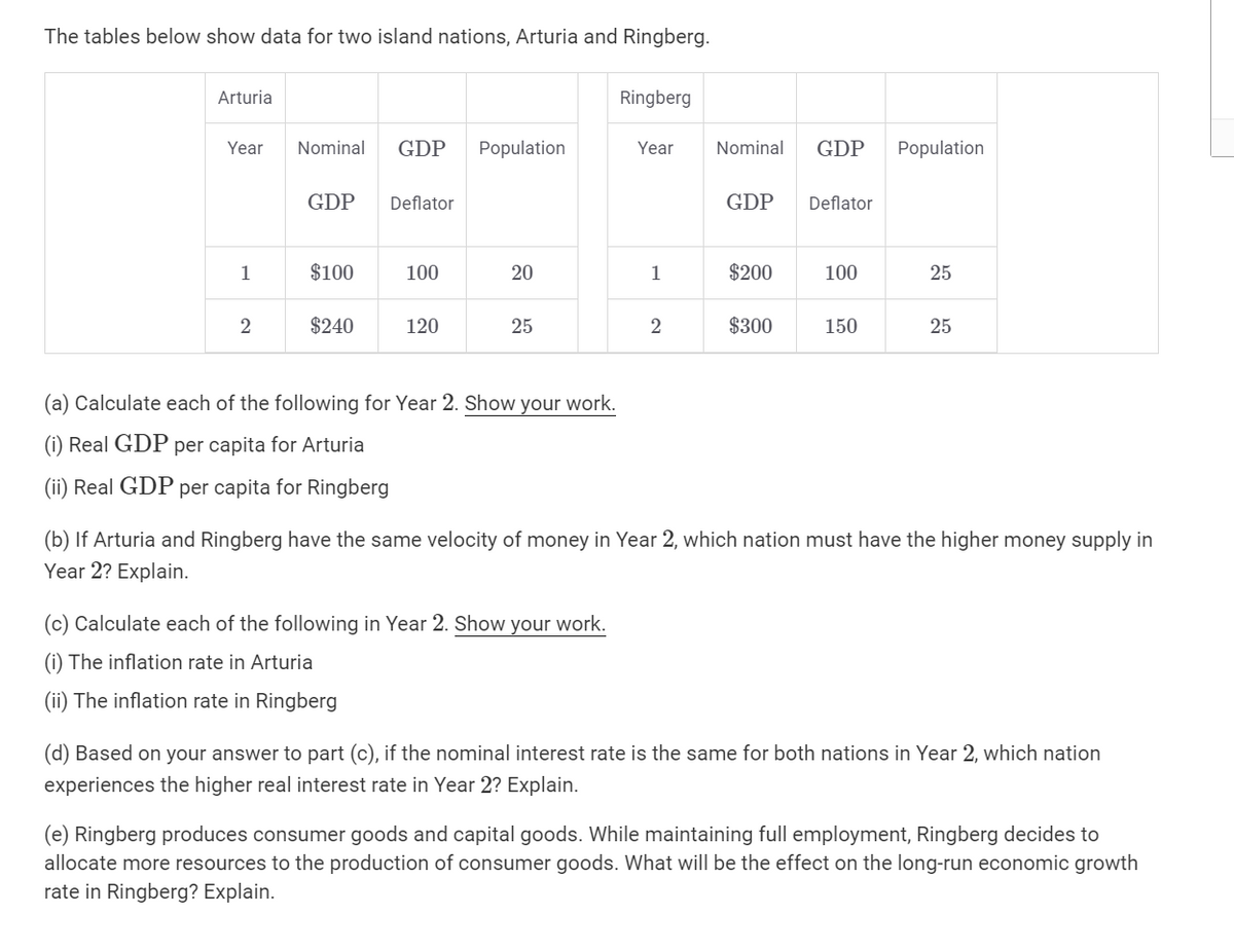 The tables below show data for two island nations, Arturia and Ringberg.
Arturia
Year
1
2
Nominal GDP Population
GDP
$100
$240
Deflator
100
120
20
25
(a) Calculate each of the following for Year 2. Show your work.
(i) Real GDP per capita for Arturia
(ii) Real GDP per capita for Ringberg
Ringberg
(c) Calculate each of the following in Year 2. Show your work.
(i) The inflation rate in Arturia
(ii) The inflation rate in Ringberg
Year
1
2
Nominal GDP Population
GDP
$200
$300
Deflator
100
150
25
25
(b) If Arturia and Ringberg have the same velocity of money in Year 2, which nation must have the higher money supply in
Year 2? Explain.
(d) Based on your answer to part (c), if the nominal interest rate is the same for both nations in Year 2, which nation
experiences the higher real interest rate in Year 2? Explain.
(e) Ringberg produces consumer goods and capital goods. While maintaining full employment, Ringberg decides to
allocate more resources to the production of consumer goods. What will be the effect on the long-run economic growth
rate in Ringberg? Explain.