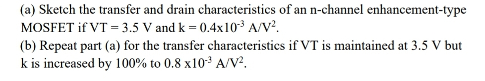 (a) Sketch the transfer and drain characteristics of an n-channel enhancement-type
MOSFET if VT = 3.5 V and k = 0.4x10³ A/V².
(b) Repeat part (a) for the transfer characteristics if VT is maintained at 3.5 V but
k is increased by 100% to 0.8 x10-3 A/V².
