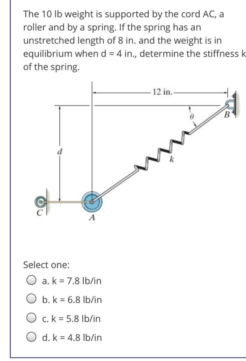 The 10 Ib weight is supported by the cord AC, a
roller and by a spring. If the spring has an
unstretched length of 8 in. and the weight is in
equilibrium when d = 4 in., determine the stiffness k
of the spring.
12 in.
В
Select one:
O a. k = 7.8 Ib/in
b. k = 6.8 lb/in
O c. k = 5.8 Ib/in
O d. k = 4.8 Ib/in
