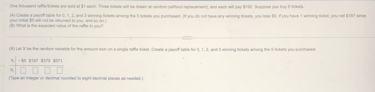 One thousand raffle tickets are sold at $1 each. Three tickets will be drawn at random (without replacement), and each will pay $192. Suppose you buy 5 tickets.
(A) Create a payoff table for 0, 1, 2, and 3 winning tickets among the 5 tickets you purchased. (If you do not have any winning tickets, you lose $5, if you have 1 winning ticket, you net $187 since
your initial $5 will not be returned to you, and so on.)
(B) What is the expected value of the raffle to you?
(A) Let X be the random variable for the amount won on a single raffle ticket. Create a payoff table for 0, 1, 2, and 3 winning tickets among the 5 tickets you purchased.
X-$5 $187 $379 $571
P₁
(Type an integer or decimal rounded to eight decimal places as needed.)