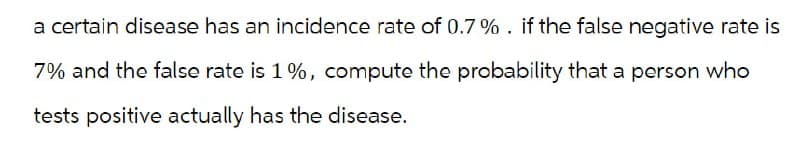 a certain disease has an incidence rate of 0.7%. if the false negative rate is
7% and the false rate is 1%, compute the probability that a person who
tests positive actually has the disease.