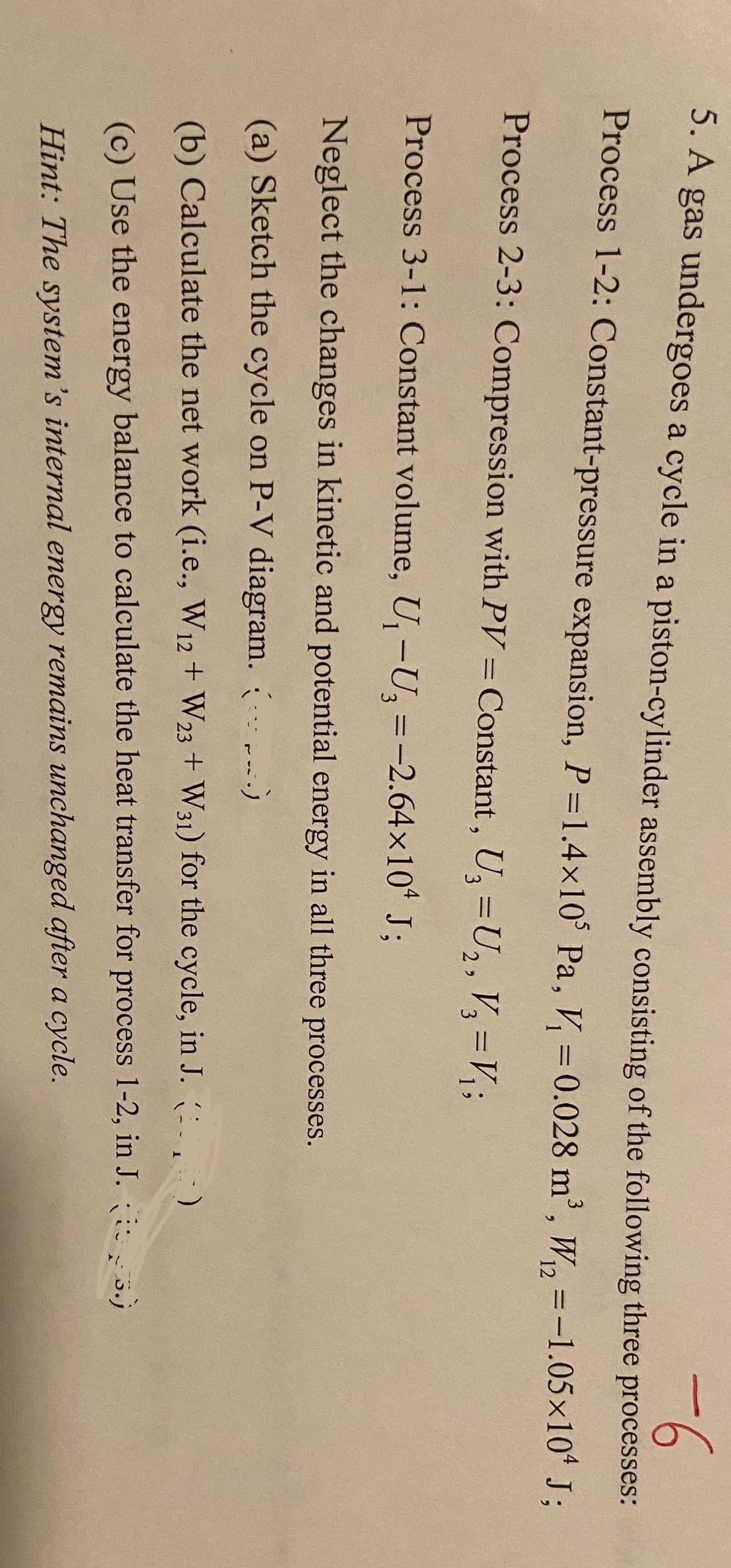 5. A gas undergoes a cycle in a piston-cylinder assembly consisting of the following three processes:
-6
Process 1-2: Constant-pressure expansion, P=1.4×105 Pa, V₁ = 0.028 m³, W₁₂ = -1.05×10¹ J;
Process 2-3: Compression with PV = Constant, U₂ = U₂, V3 = V₁;
12
Process 3-1: Constant volume, U₁ -U₂ = -2.64×104 J;
Neglect the changes in kinetic and potential energy in all three processes.
(a) Sketch the cycle on P-V diagram. (...)
)
(b) Calculate the net work (i.e., W12 + W23+ W31) for the cycle, in J. (
(c) Use the energy balance to calculate the heat transfer for process 1-2, in J. 5.)
Hint: The system's internal energy remains unchanged after a cycle.