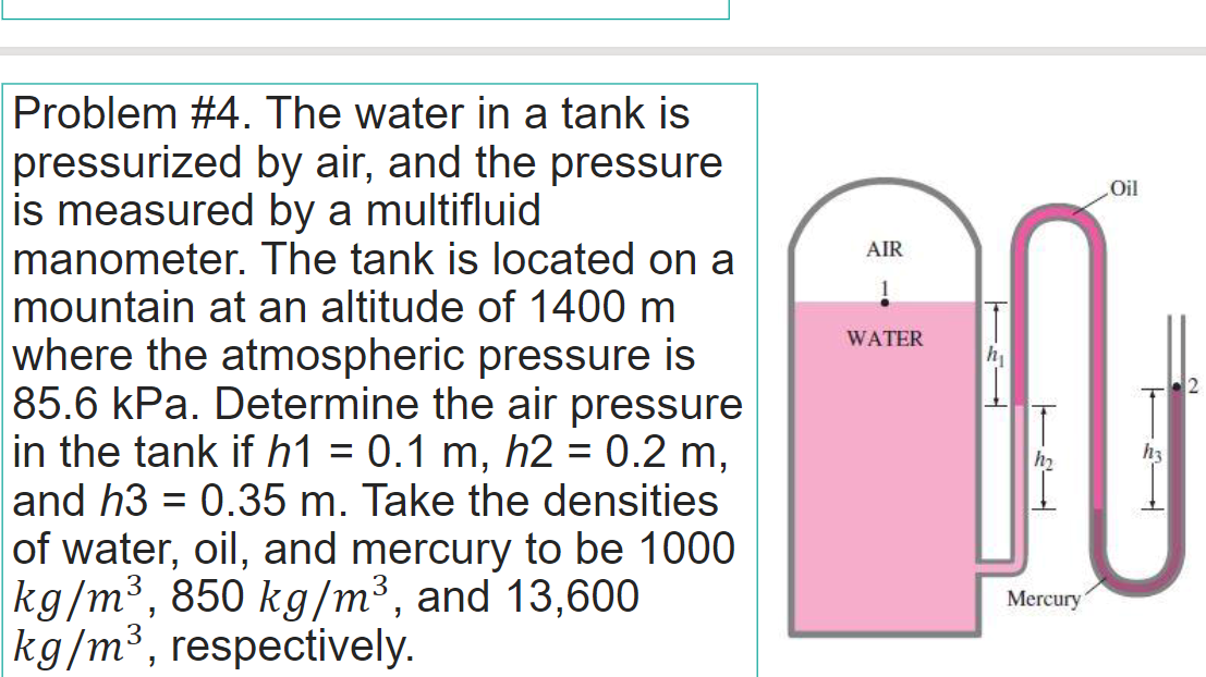 Problem #4. The water in a tank is
pressurized by air, and the pressure
is measured by a multifluid
manometer. The tank is located on a
mountain at an altitude of 1400 m
where the atmospheric pressure is
85.6 kPa. Determine the air pressure
in the tank if h1 = 0.1 m, h2 = 0.2 m,
and h3 = 0.35 m. Take the densities
of water, oil, and mercury to be 1000
kg/m³, 850 kg/m³, and 13,600
kg/m³, respectively.
Oil
AIR
WATER
h2
h3
%3D
Mercury
