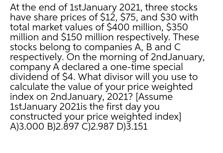 At the end of 1stJanuary 2021, three stocks
have share prices of $12, $75, and $30 with
total market values of $400 million, $350
million and $150 million respectively. These
stocks belong to companies A, B and C
respectively. On the morning of 2ndJanuary,
company A declared a one-time special
dividend of $4. What divisor will you use to
calculate the value of your price weighted
index on 2ndJanuary, 2021? [Assume
1stJanuary 2021is the first day you
constructed your price weighted index]
A)3.000 B)2.897 C)2.987 D)3.151
