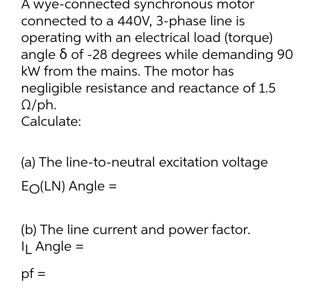 A wye-connected synchronous motor
connected to a 440V, 3-phase line is
operating with an electrical load (torque)
angle 8 of -28 degrees while demanding 90
kW from the mains. The motor has
negligible resistance and reactance of 1.5
/ph.
Calculate:
(a) The line-to-neutral excitation voltage
EO(LN) Angle
=
(b) The line current and power factor.
IL Angle
=
pf =