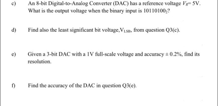 c)
d)
e)
f)
An 8-bit
Digital-to-Analog Converter (DAC) has a reference voltage VR-5V.
What is the output voltage when the binary input is 10110100₂?
Find also the least significant bit voltage, VLSB, from question Q3(c).
Given a 3-bit DAC with a 1V full-scale voltage and accuracy ± 0.2%, find its
resolution.
Find the accuracy of the DAC in question Q3(e).