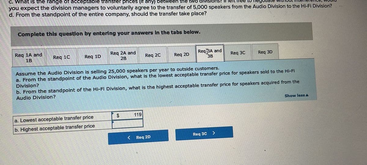 c. What is the range of acceptable transfer prices (if any) between the two divisions? if left free to
you expect the division managers to voluntarily agree to the transfer of 5,000 speakers from the Audio Division to the Hi-Fi Division?
d. From the standpoint of the entire company, should the transfer take place?
Complete this question by entering your answers in the tabs below.
Req 1A and
1B
Req 1C
Req 1D
Req 2A and
2B
a. Lowest acceptable transfer price
b. Highest acceptable transfer price
Req 2C
$
119
Req 2D
Assume the Audio Division is selling 25,000 speakers per year to outside customers.
a. From the standpoint of the Audio Division, what is the lowest acceptable transfer price for speakers sold to the Hi-Fi
Division?
Req 3A and
3B
b. From the standpoint of the Hi-Fi Division, what is the highest acceptable transfer price for speakers acquired from the
Audio Division?
Req 2D
Req 30
Req 3C
Req 3D
>
Show less