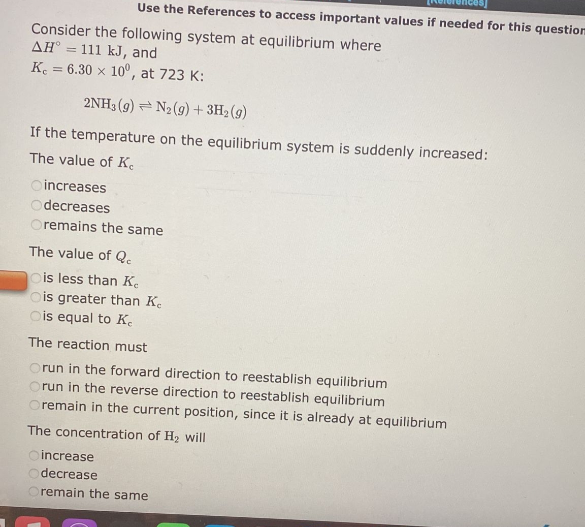Use the References to access important values if needed for this question
Consider the following system at equilibrium where
AH° = 111 kJ, and
Kc = 6.30 x 10°, at 723 K:
2NH3 (9) N2(g) + 3H₂(g)
If the temperature on the equilibrium system is suddenly increased:
The value of Ke
Oincreases
decreases
remains the same
The value of Qc
Ois less than Kc
Ois greater than Ke
is equal to Ke
The reaction must
Orun in the forward direction to reestablish equilibrium
Orun in the reverse direction to reestablish equilibrium
remain in the current position, since it is already at equilibrium
The concentration of H₂ will
Oincrease
Odecrease
Oremain the same