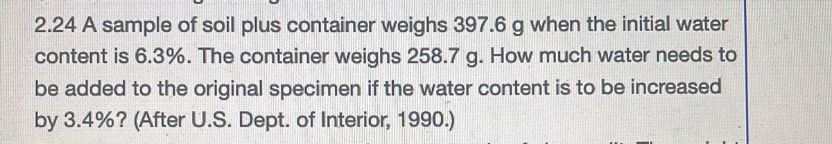 2.24 A sample of soil plus container weighs 397.6 g when the initial water
content is 6.3%. The container weighs 258.7 g. How much water needs to
be added to the original specimen if the water content is to be increased
by 3.4%? (After U.S. Dept. of Interior, 1990.)