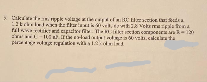 5. Calculate the rms ripple voltage at the output of an RC filter section that feeds a
1.2 k ohm load when the filter input is 60 volts de with 2.8 Volts rms ripple from a
full wave rectifier and capacitor filter. The RC filter section components are R = 120
ohms and C= 100 uF. If the no-load output voltage is 60 volts, calculate the
percentage voltage regulation with a 1.2 k ohm load.