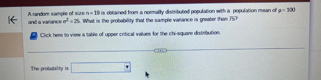 K
A random sample of size n = 19 is obtained from a normally distributed population with a population mean of μ = 100
and a variance o² = 25. What is the probability that the sample variance is greater than 75?
Click here to view a table of upper critical values for the chi-square distribution.
The probability is
GIRL-ECHO