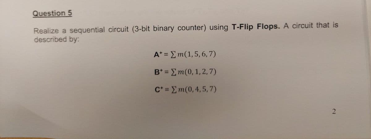 Question 5
Realize a sequential circuit (3-bit binary counter) using T-Flip Flops. A circuit that is
described by:
A* = Σ m(1, 5, 6,7)
B* = Σ m(0, 1, 2,7)
c* = Σ m(0, 4, 5, 7)
2
