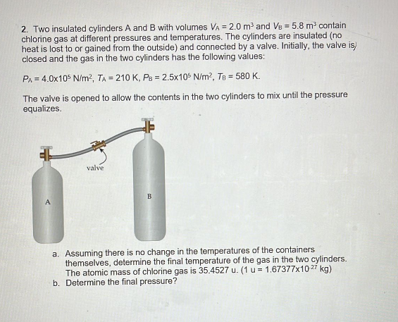 2. Two insulated cylinders A and B with volumes VA = 2.0 m³ and VB = 5.8 m³ contain
chlorine gas at different pressures and temperatures. The cylinders are insulated (no
heat is lost to or gained from the outside) and connected by a valve. Initially, the valve is)
closed and the gas in the two cylinders has the following values:
PA = 4.0x105 N/m², TA = 210 K, PB = 2.5x105 N/m², TB = 580 K.
The valve is opened to allow the contents in the two cylinders to mix until the pressure
equalizes.
valve
B
a. Assuming there is no change in the temperatures of the containers
themselves, determine the final temperature of the gas in the two cylinders.
The atomic mass of chlorine gas is 35.4527 u. (1 u = 1.67377x1027 kg)
b. Determine the final pressure?