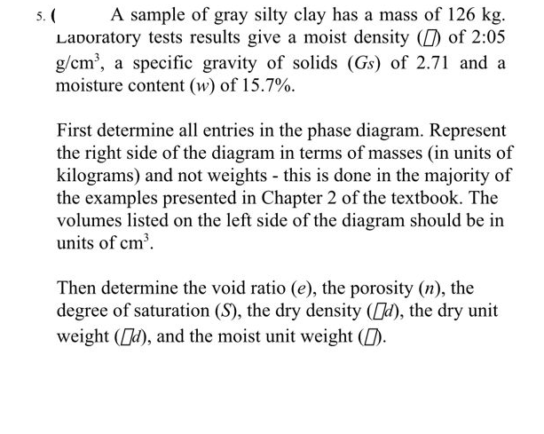 A sample of gray silty clay has a mass of 126 kg.
Laboratory tests results give a moist density () of 2:05
g/cm³, a specific gravity of solids (Gs) of 2.71 and a
moisture content (w) of 15.7%.
5. (
First determine all entries in the phase diagram. Represent
the right side of the diagram in terms of masses (in units of
kilograms) and not weights - this is done in the majority of
the examples presented in Chapter 2 of the textbook. The
volumes listed on the left side of the diagram should be in
units of cm³.
Then determine the void ratio (e), the porosity (n), the
degree of saturation (S), the dry density (d), the dry unit
weight (d), and the moist unit weight ().