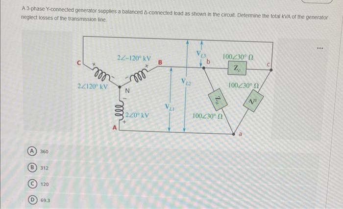 A 3-phase Y-connected generator supplies a balanced A-connected load as shown in the circuit. Determine the total kVA of the generator
neglect losses of the transmission line
360
B) 312
120
D) 69.3
m
22120⁰ kV
22-120° KV
ell
A
m
220 kV
B
VLA
V12
V₁3
b
100/30° Ω
100230° Ω
Ze
100230° Ω,
a
Zb
www