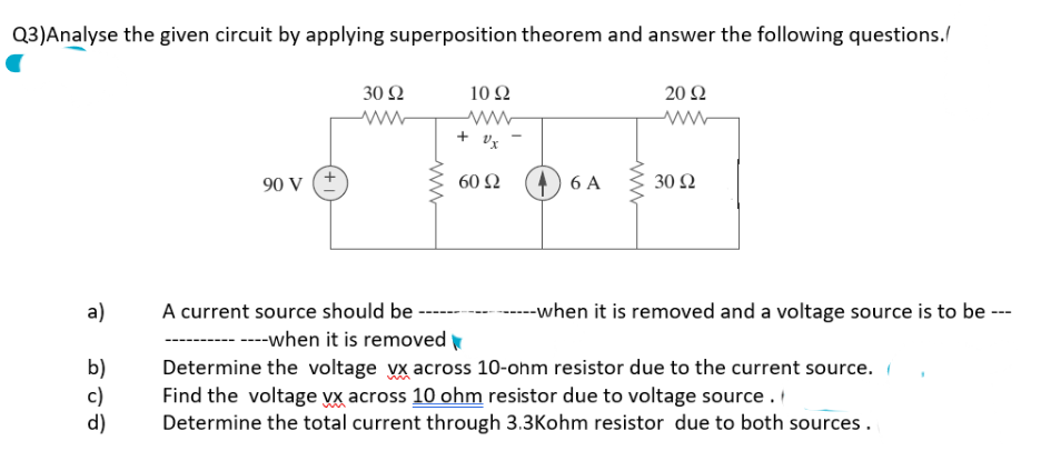 Q3)Analyse the given circuit by applying superposition theorem and answer the following questions./
a)
b)
c)
d)
90 V
30 92
www
www
10 92
www
+ Ux
60 92
6 A
www
20 92
www
30 92
A current source should be -
----when it is removed
Determine the voltage vx across 10-ohm resistor due to the current source.
Find the voltage vx across 10 ohm resistor due to voltage source.
Determine the total current through 3.3Kohm resistor due to both sources.
-------when it is removed and a voltage source is to be