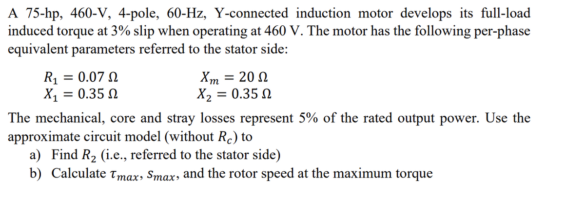 A 75-hp, 460-V, 4-pole, 60-Hz, Y-connected induction motor develops its full-load
induced torque at 3% slip when operating at 460 V. The motor has the following per-phase
equivalent parameters referred to the stator side:
R₁
X₁
=
=
0.07 Ω
0.35 Ω
Xm = 200
X2 = 0.35 Ω
The mechanical, core and stray losses represent 5% of the rated output power. Use the
approximate circuit model (without Rc) to
a) Find R₂ (i.e., referred to the stator side)
b) Calculate Tmax, Smax, and the rotor speed at the maximum torque