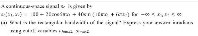 A continuous-space
signal se is given by
Sc(x1, x2) = 100 + 20соs6лx₁ + 40sin (10лx₁ + 6x²) for -00 ≤ x1, x2 ≤ 00
(a) What is the rectangular bandwidth of the signal? Express your answer inradians
using cutoff variables @max1, @max2.